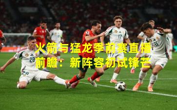 火箭与猛龙季前赛直播前瞻：新阵容初试锋芒