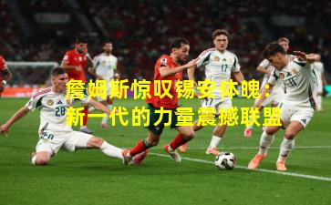 詹姆斯惊叹锡安体魄：新一代的力量震撼联盟