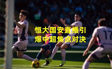 恒大国安直播引爆中超焦点对决