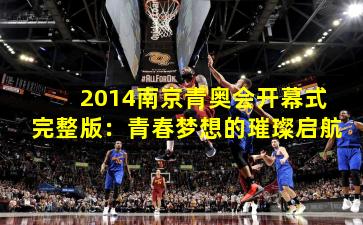 2014南京青奥会开幕式完整版：青春梦想的璀璨启航