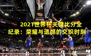2021世界杯关键比分全纪录:荣耀与遗憾的交织时刻