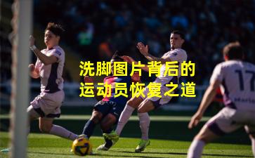 洗脚图片背后的运动员恢复之道