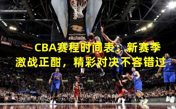 CBA赛程时间表:新赛季激战正酣,精彩对决不容错过