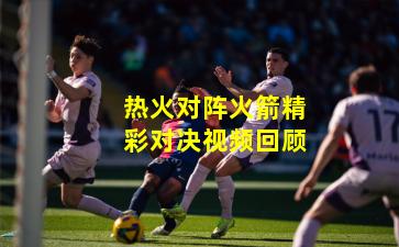 热火对阵火箭精彩对决视频回顾