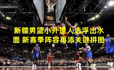 新疆男篮小外援人选浮出水面 新赛季阵容再添关键拼图