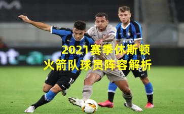 2021赛季休斯顿火箭队球员阵容解析