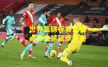 世界篮锦标赛直播点燃全球篮球热潮