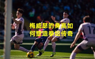 梅威瑟的身高如何塑造拳坛传奇